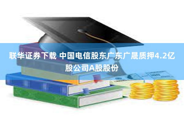 联华证券下载 中国电信股东广东广晟质押4.2亿股公司A股股份