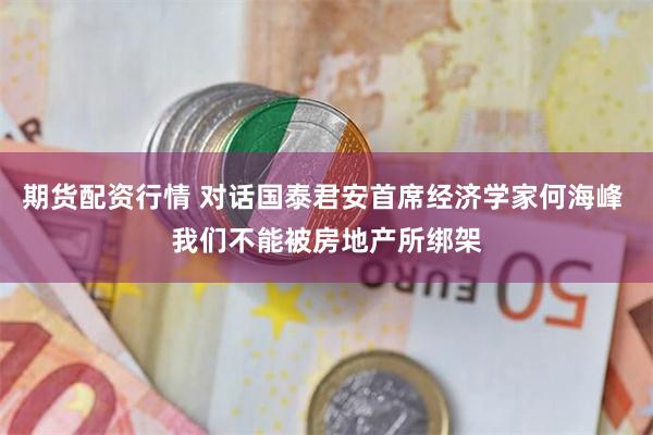 期货配资行情 对话国泰君安首席经济学家何海峰 我们不能被房地产所绑架