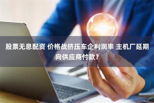 股票无息配资 价格战挤压车企利润率 主机厂延期向供应商付款？