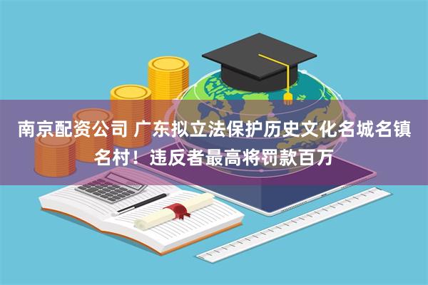 南京配资公司 广东拟立法保护历史文化名城名镇名村！违反者最高将罚款百万