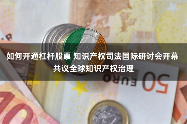 如何开通杠杆股票 知识产权司法国际研讨会开幕 共议全球知识产权治理