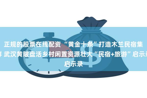 正规的股票在线配资 “黄金十条”打造木兰民宿集群 武汉黄陂盘活乡村闲置资源壮大“民宿+旅游”启示录