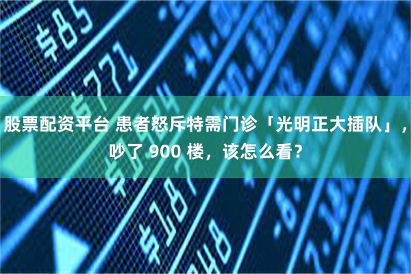 股票配资平台 患者怒斥特需门诊「光明正大插队」，吵了 900 楼，该怎么看？