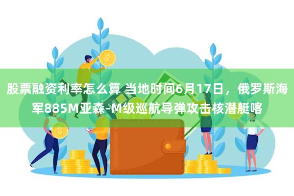 股票融资利率怎么算 当地时间6月17日，俄罗斯海军885M亚森-M级巡航导弹攻击核潜艇喀