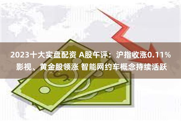 2023十大实盘配资 A股午评：沪指收涨0.11% 影视、黄金股领涨 智能网约车概念持续活跃