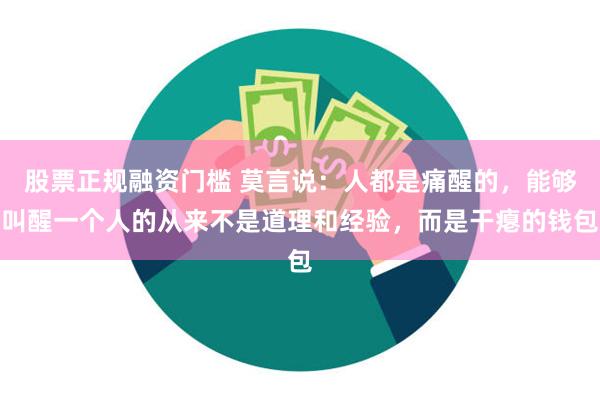 股票正规融资门槛 莫言说：人都是痛醒的，能够叫醒一个人的从来不是道理和经验，而是干瘪的钱包