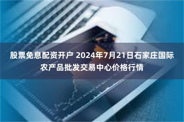 股票免息配资开户 2024年7月21日石家庄国际农产品批发交易中心价格行情