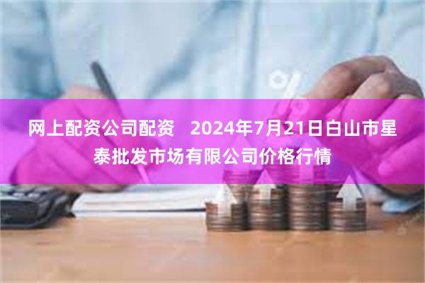 网上配资公司配资   2024年7月21日白山市星泰批发市场有限公司价格行情