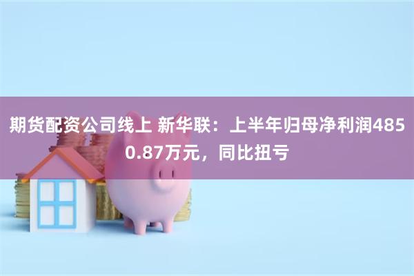 期货配资公司线上 新华联：上半年归母净利润4850.87万元，同比扭亏