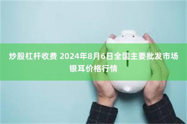 炒股杠杆收费 2024年8月6日全国主要批发市场银耳价格行情