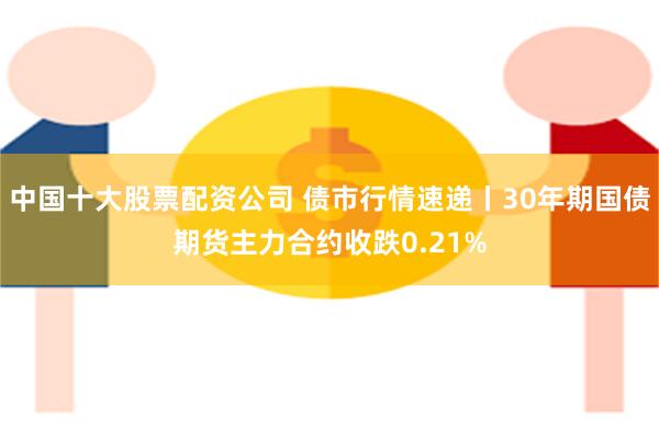 中国十大股票配资公司 债市行情速递丨30年期国债期货主力合约收跌0.21%