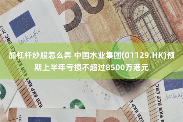 加杠杆炒股怎么弄 中国水业集团(01129.HK)预期上半年亏损不超过8500万港元