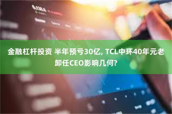 金融杠杆投资 半年预亏30亿, TCL中环40年元老卸任CEO影响几何?