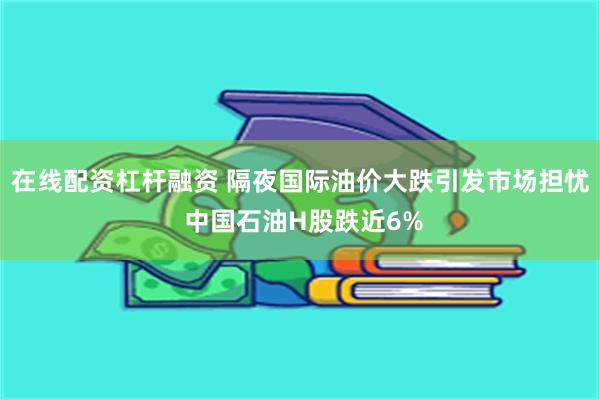 在线配资杠杆融资 隔夜国际油价大跌引发市场担忧 中国石油H股跌近6%