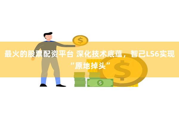 最火的股票配资平台 深化技术底蕴，智己LS6实现“原地掉头”