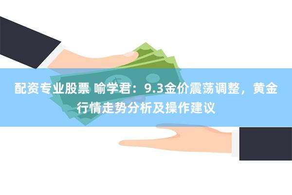 配资专业股票 喻学君：9.3金价震荡调整，黄金行情走势分析及操作建议