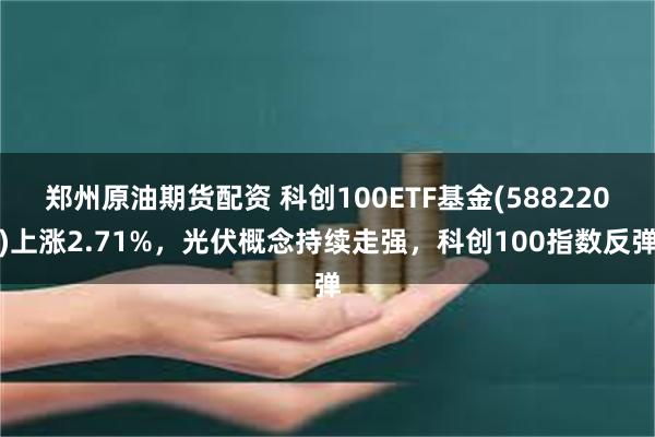 郑州原油期货配资 科创100ETF基金(588220)上涨2.71%，光伏概念持续走强，科创100指数反弹