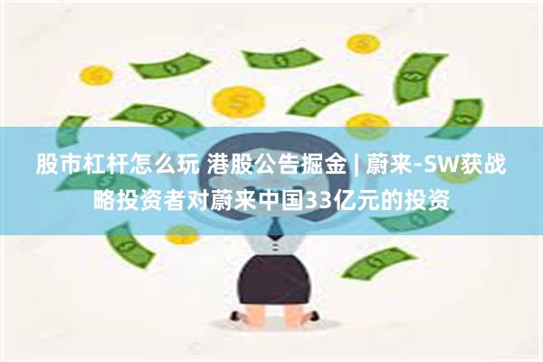 股市杠杆怎么玩 港股公告掘金 | 蔚来-SW获战略投资者对蔚来中国33亿元的投资