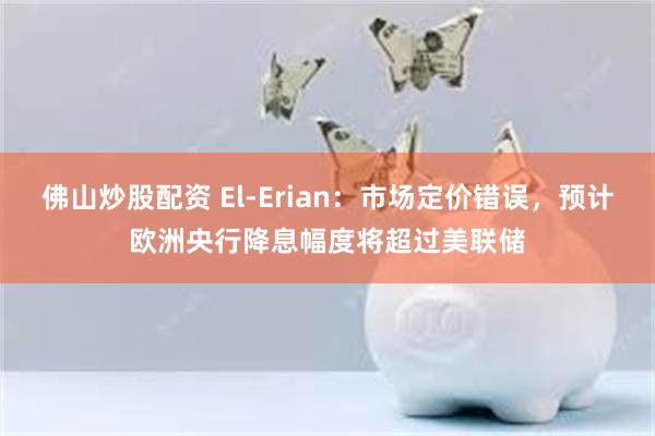 佛山炒股配资 El-Erian：市场定价错误，预计欧洲央行降息幅度将超过美联储