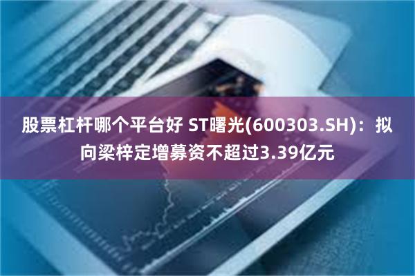 股票杠杆哪个平台好 ST曙光(600303.SH)：拟向梁梓定增募资不超过3.39亿元