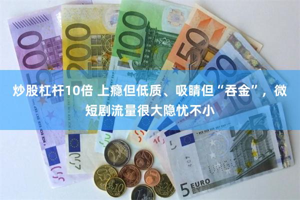 炒股杠杆10倍 上瘾但低质、吸睛但“吞金”，微短剧流量很大隐忧不小