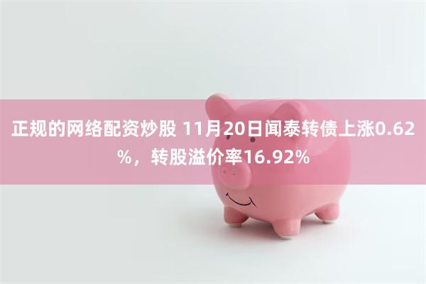 正规的网络配资炒股 11月20日闻泰转债上涨0.62%，转股溢价率16.92%