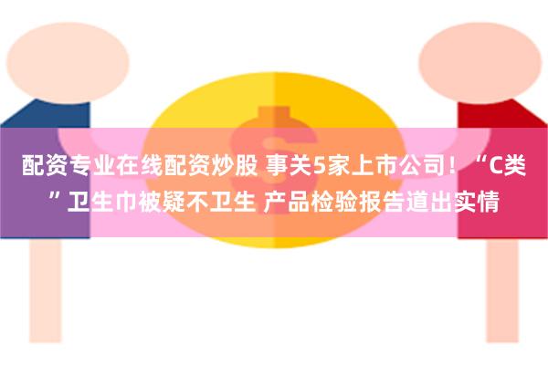 配资专业在线配资炒股 事关5家上市公司！“C类”卫生巾被疑不卫生 产品检验报告道出实情