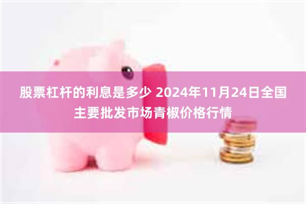 股票杠杆的利息是多少 2024年11月24日全国主要批发市场青椒价格行情