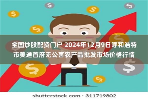 全国炒股配资门户 2024年12月9日呼和浩特市美通首府无公害农产品批发市场价格行情