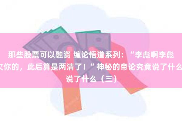 那些股票可以融资 缠论悟道系列：“李彪啊李彪，我欠你的，此后算是两清了！”神秘的帝论究竟说了什么（三）