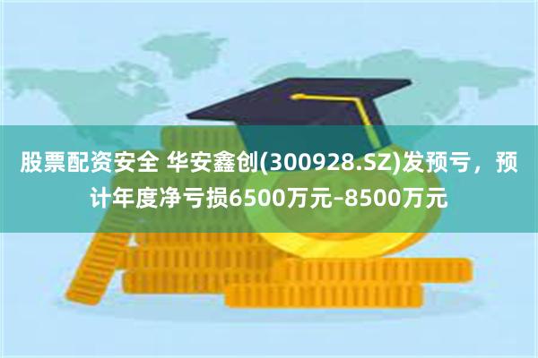 股票配资安全 华安鑫创(300928.SZ)发预亏，预计年度净亏损6500万元–8500万元