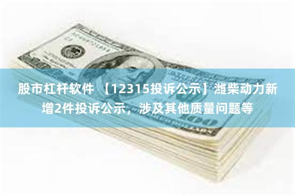 股市杠杆软件 【12315投诉公示】潍柴动力新增2件投诉公示，涉及其他质量问题等