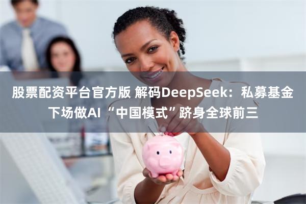 股票配资平台官方版 解码DeepSeek：私募基金下场做AI “中国模式”跻身全球前三