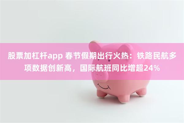 股票加杠杆app 春节假期出行火热：铁路民航多项数据创新高，国际航班同比增超24%