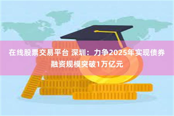 在线股票交易平台 深圳：力争2025年实现债券融资规模突破1万亿元