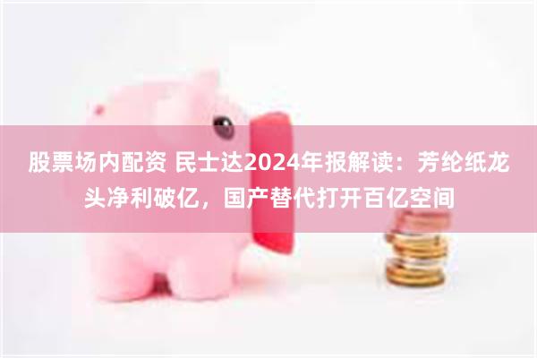 股票场内配资 民士达2024年报解读：芳纶纸龙头净利破亿，国产替代打开百亿空间