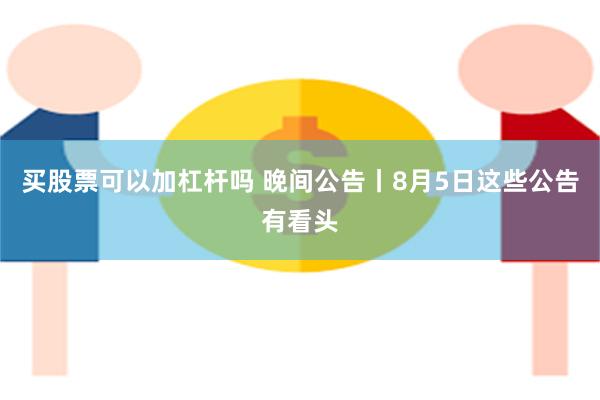 买股票可以加杠杆吗 晚间公告丨8月5日这些公告有看头