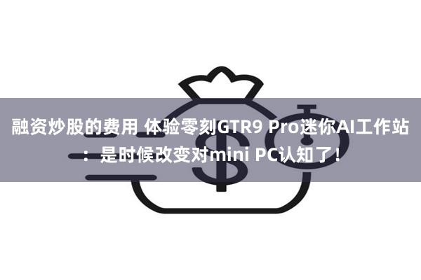 融资炒股的费用 体验零刻GTR9 Pro迷你AI工作站:是时候改变对mini PC认知了!