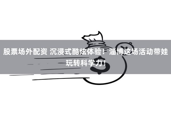 股票场外配资 沉浸式酷炫体验!淄博这场活动带娃玩转科学力!